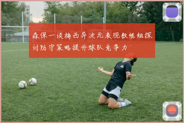 森保一谈梅西异次元表现教练组探讨防守策略提升球队竞争力