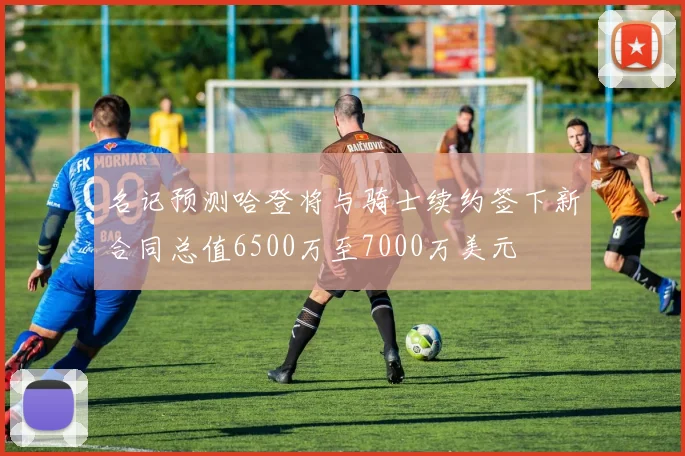 名记预测哈登将与骑士续约签下新合同总值6500万至7000万美元