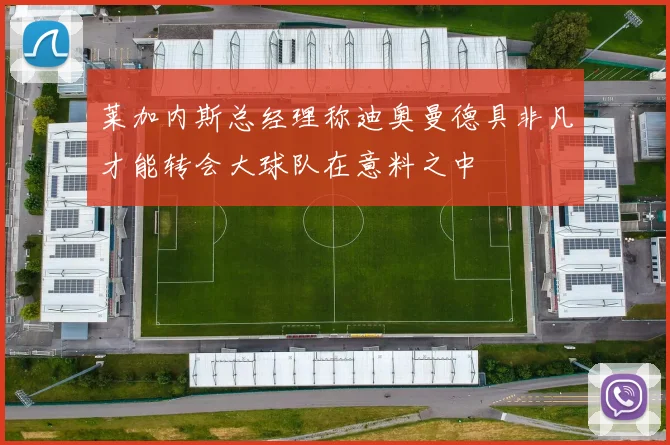 莱加内斯总经理称迪奥曼德具非凡才能转会大球队在意料之中
