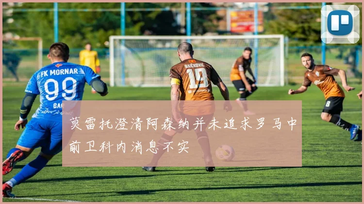 莫雷托澄清阿森纳并未追求罗马中前卫科内消息不实