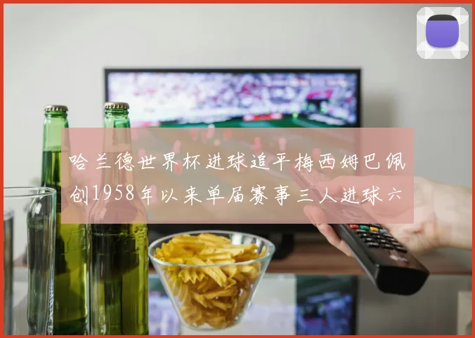 哈兰德世界杯进球追平梅西姆巴佩创1958年以来单届赛事三人进球六次新纪录