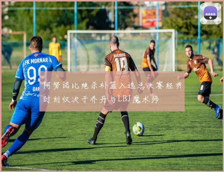 阿努诺比绝杀补篮入选总决赛经典时刻仅次于乔丹与LBJ魔术师