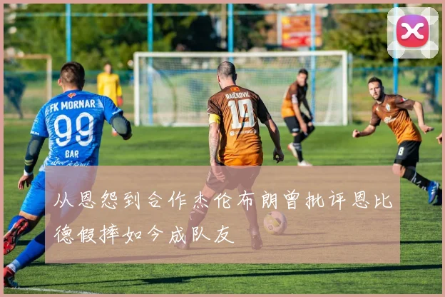 从恩怨到合作杰伦布朗曾批评恩比德假摔如今成队友