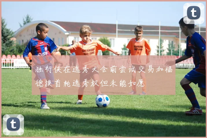 独行侠在选秀大会前尝试交易加福德换首轮选秀权但未能如愿
