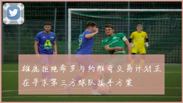 雄鹿拒绝希罗与约维奇交易计划正在寻求第三方球队接手方案