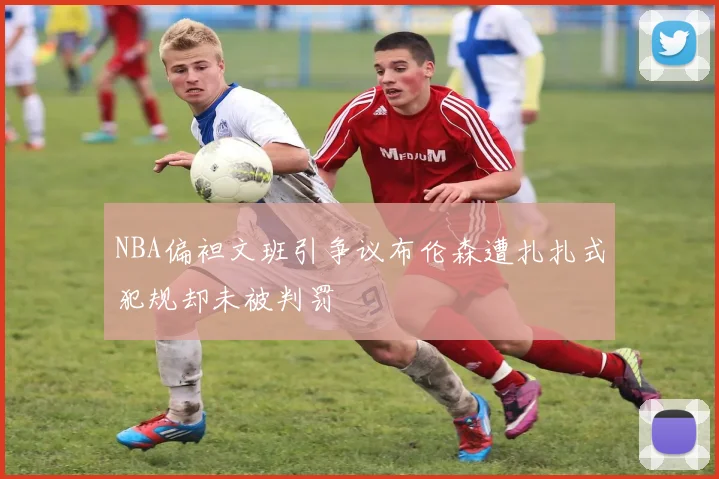 NBA偏袒文班引争议布伦森遭扎扎式犯规却未被判罚