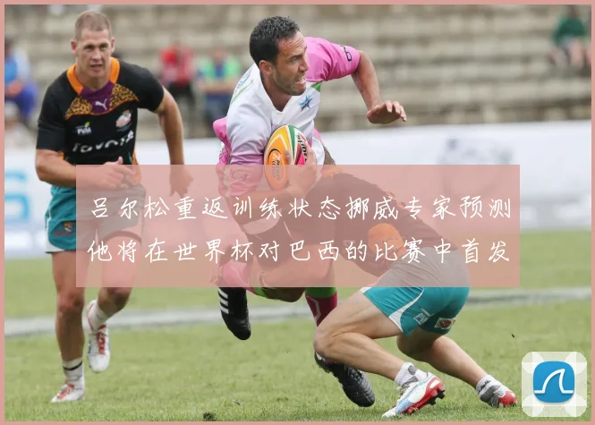 吕尔松重返训练状态挪威专家预测他将在世界杯对巴西的比赛中首发出战