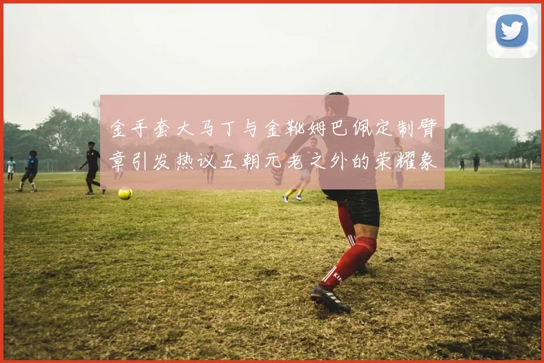 金手套大马丁与金靴姆巴佩定制臂章引发热议五朝元老之外的荣耀象征