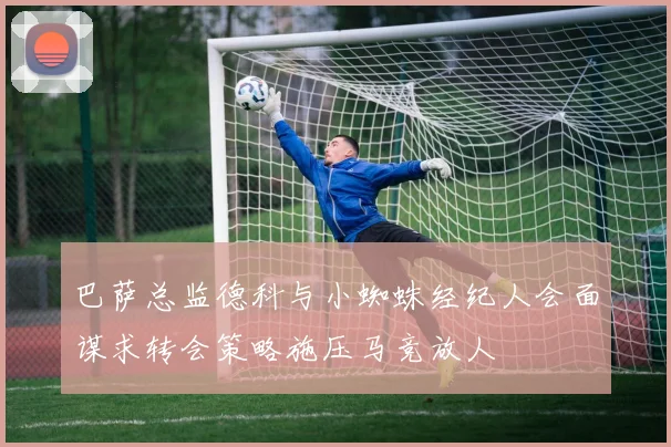 巴萨总监德科与小蜘蛛经纪人会面谋求转会策略施压马竞放人